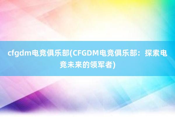 cfgdm电竞俱乐部(CFGDM电竞俱乐部：探索电竞未来的领军者)