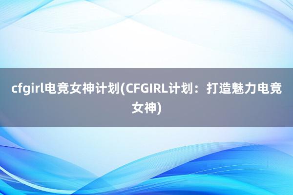 cfgirl电竞女神计划(CFGIRL计划：打造魅力电竞女神)