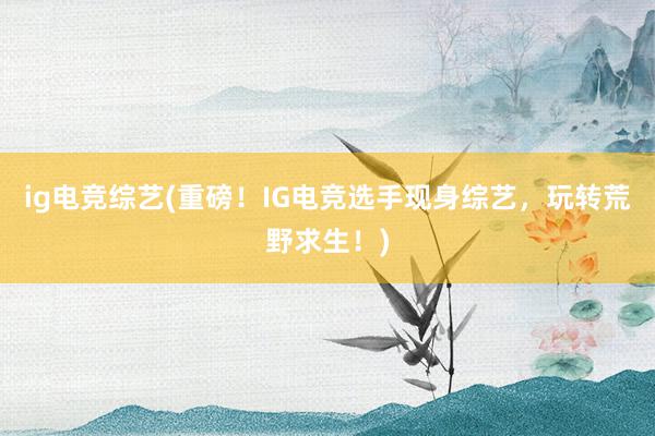 ig电竞综艺(重磅！IG电竞选手现身综艺，玩转荒野求生！)