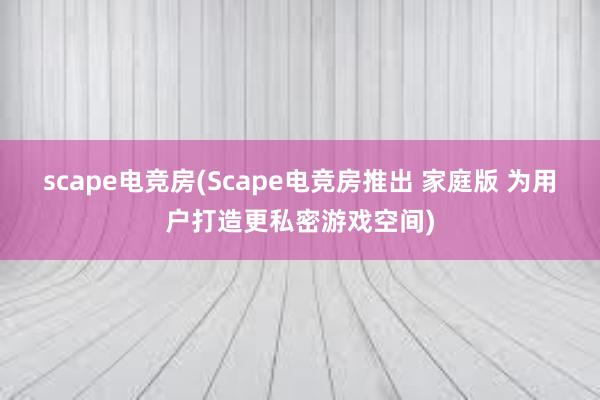 scape电竞房(Scape电竞房推出 家庭版 为用户打造更私密游戏空间)