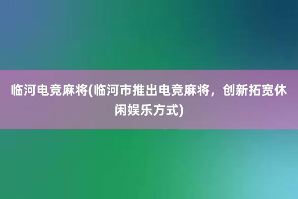 临河电竞麻将(临河市推出电竞麻将，创新拓宽休闲娱乐方式)