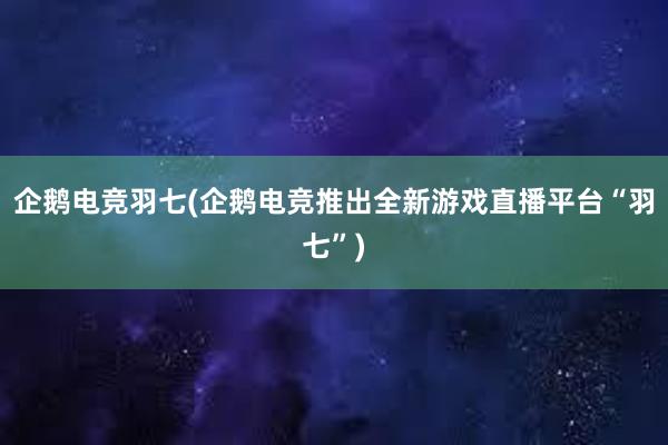 企鹅电竞羽七(企鹅电竞推出全新游戏直播平台“羽七”)