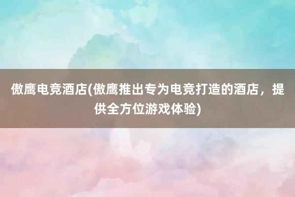 傲鹰电竞酒店(傲鹰推出专为电竞打造的酒店，提供全方位游戏体验)