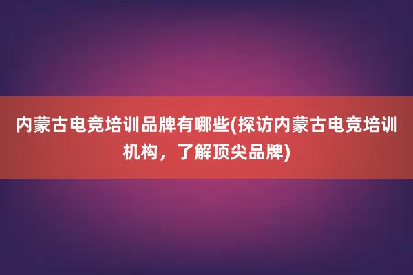 内蒙古电竞培训品牌有哪些(探访内蒙古电竞培训机构，了解顶尖品牌)