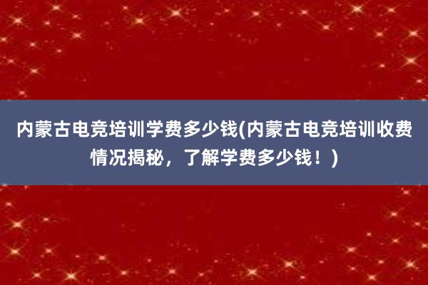 内蒙古电竞培训学费多少钱(内蒙古电竞培训收费情况揭秘，了解学费多少钱！)