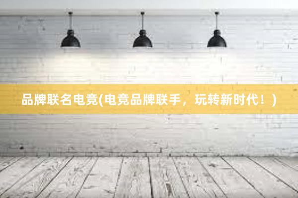 品牌联名电竞(电竞品牌联手，玩转新时代！)