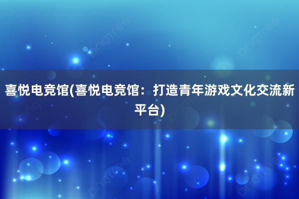 喜悦电竞馆(喜悦电竞馆：打造青年游戏文化交流新平台)