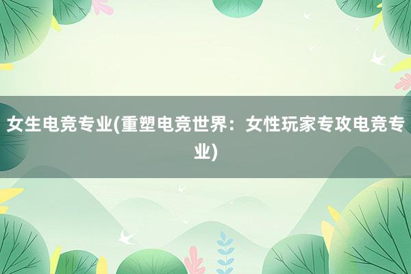 女生电竞专业(重塑电竞世界：女性玩家专攻电竞专业)