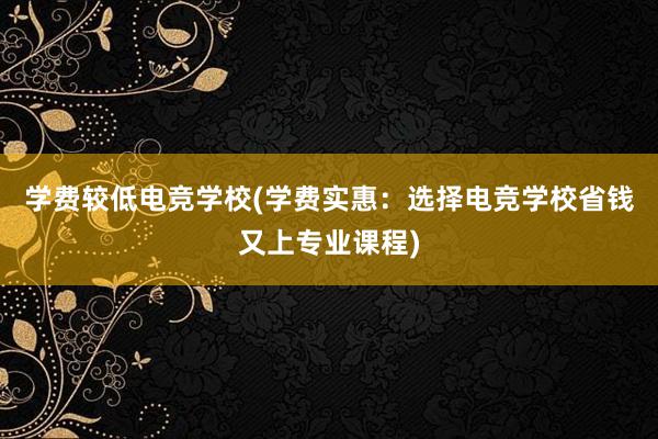 学费较低电竞学校(学费实惠：选择电竞学校省钱又上专业课程)