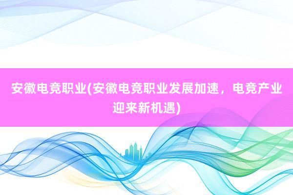 安徽电竞职业(安徽电竞职业发展加速，电竞产业迎来新机遇)