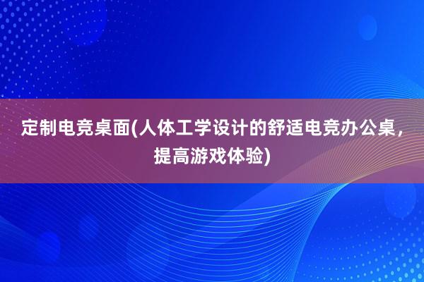 定制电竞桌面(人体工学设计的舒适电竞办公桌，提高游戏体验)