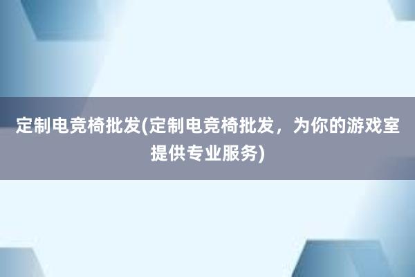 定制电竞椅批发(定制电竞椅批发，为你的游戏室提供专业服务)