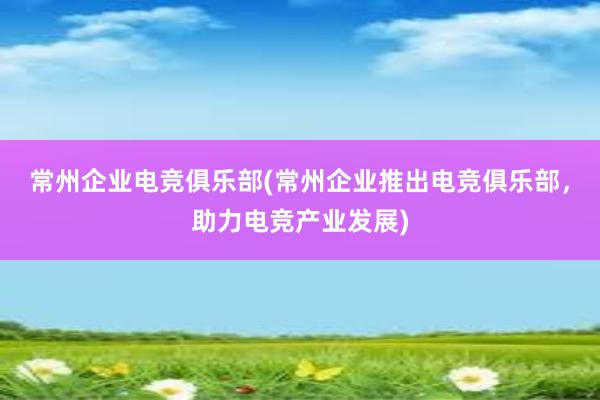 常州企业电竞俱乐部(常州企业推出电竞俱乐部，助力电竞产业发展)