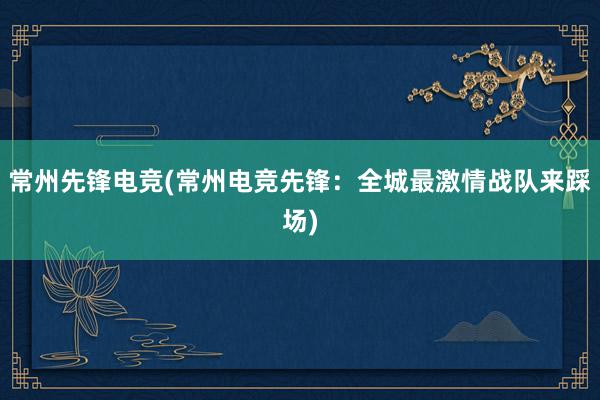 常州先锋电竞(常州电竞先锋：全城最激情战队来踩场)