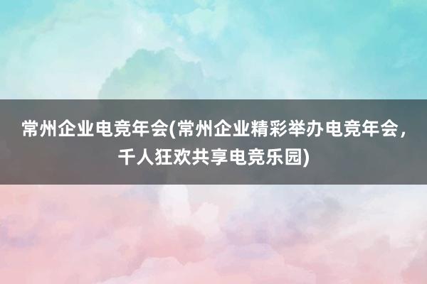 常州企业电竞年会(常州企业精彩举办电竞年会，千人狂欢共享电竞乐园)