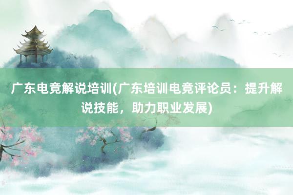 广东电竞解说培训(广东培训电竞评论员：提升解说技能，助力职业发展)