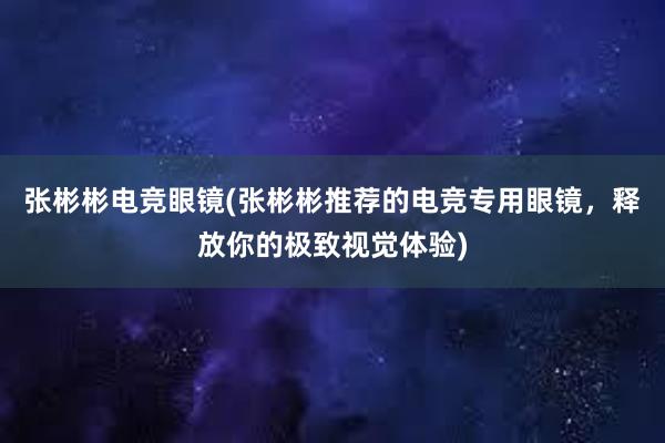 张彬彬电竞眼镜(张彬彬推荐的电竞专用眼镜，释放你的极致视觉体验)