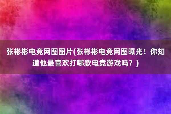 张彬彬电竞网图图片(张彬彬电竞网图曝光！你知道他最喜欢打哪款电竞游戏吗？)