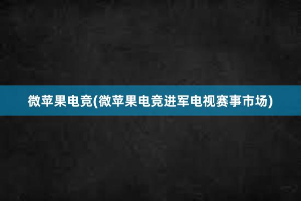 微苹果电竞(微苹果电竞进军电视赛事市场)