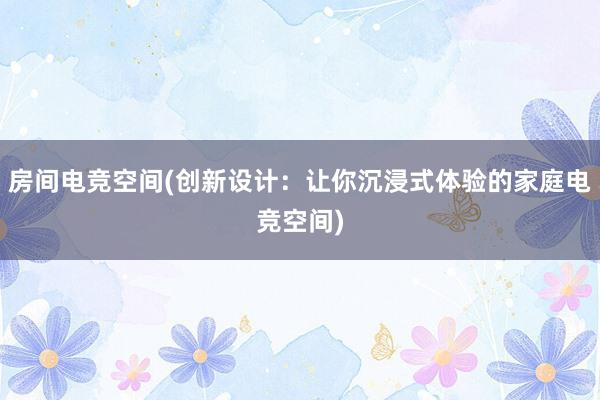 房间电竞空间(创新设计：让你沉浸式体验的家庭电竞空间)