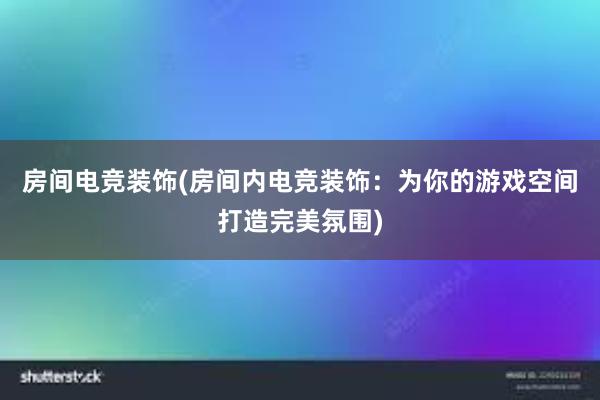 房间电竞装饰(房间内电竞装饰：为你的游戏空间打造完美氛围)