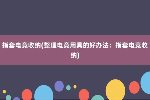 指套电竞收纳(整理电竞用具的好办法：指套电竞收纳)