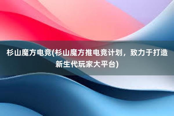 杉山魔方电竞(杉山魔方推电竞计划，致力于打造新生代玩家大平台)