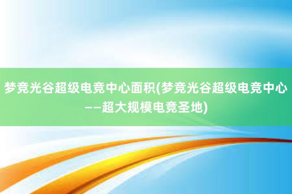 梦竞光谷超级电竞中心面积(梦竞光谷超级电竞中心——超大规模电竞圣地)