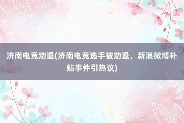 济南电竞劝退(济南电竞选手被劝退，新浪微博补贴事件引热议)