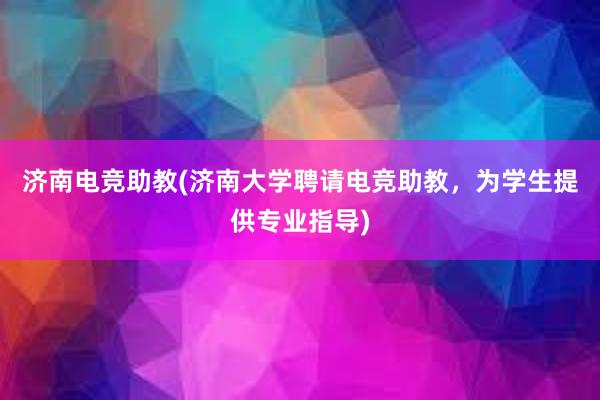 济南电竞助教(济南大学聘请电竞助教，为学生提供专业指导)