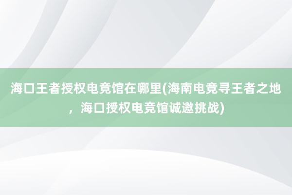 海口王者授权电竞馆在哪里(海南电竞寻王者之地，海口授权电竞馆诚邀挑战)