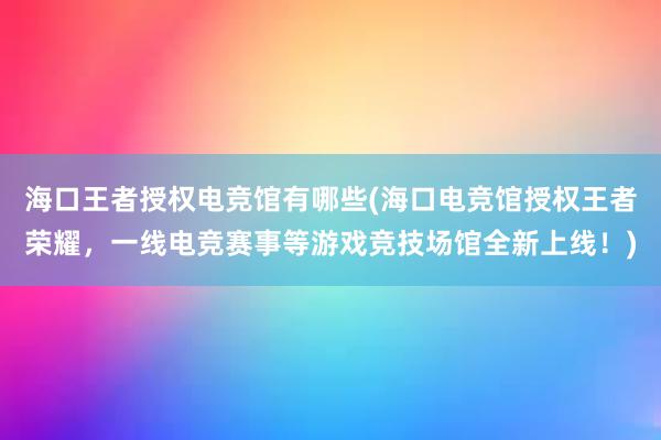 海口王者授权电竞馆有哪些(海口电竞馆授权王者荣耀，一线电竞赛事等游戏竞技场馆全新上线！)