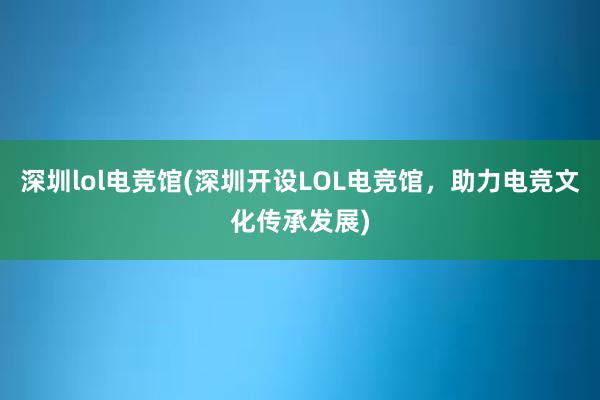 深圳lol电竞馆(深圳开设LOL电竞馆，助力电竞文化传承发展)