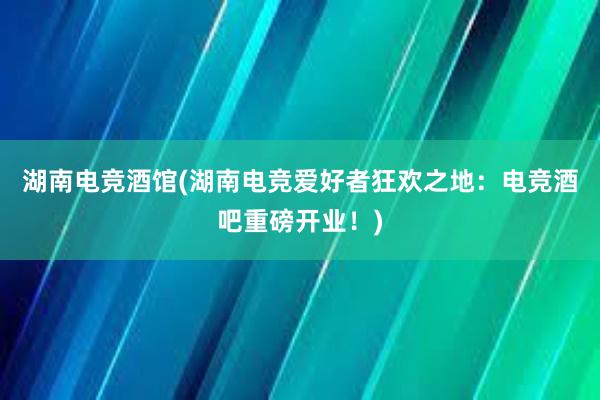 湖南电竞酒馆(湖南电竞爱好者狂欢之地：电竞酒吧重磅开业！)