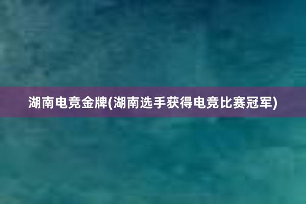 湖南电竞金牌(湖南选手获得电竞比赛冠军)