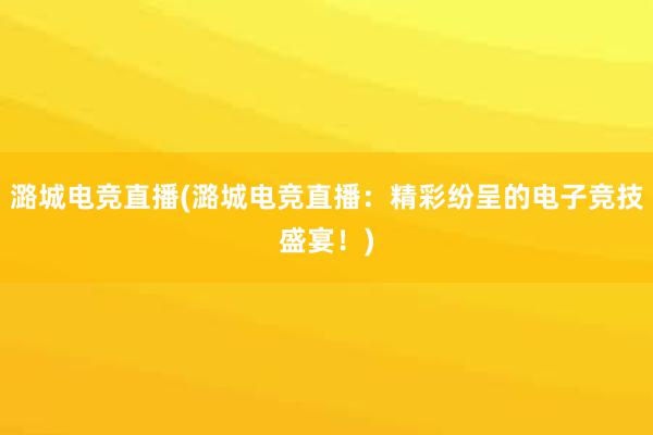 潞城电竞直播(潞城电竞直播：精彩纷呈的电子竞技盛宴！)