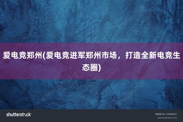 爱电竞郑州(爱电竞进军郑州市场，打造全新电竞生态圈)