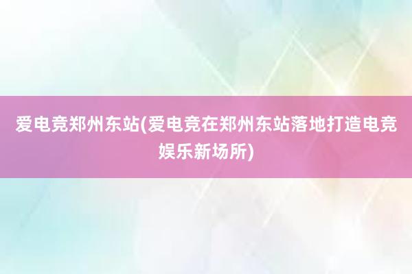 爱电竞郑州东站(爱电竞在郑州东站落地打造电竞娱乐新场所)