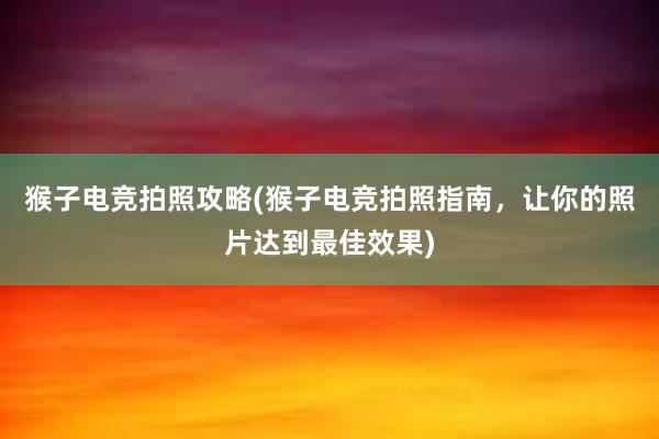 猴子电竞拍照攻略(猴子电竞拍照指南，让你的照片达到最佳效果)