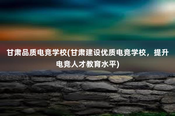 甘肃品质电竞学校(甘肃建设优质电竞学校，提升电竞人才教育水平)