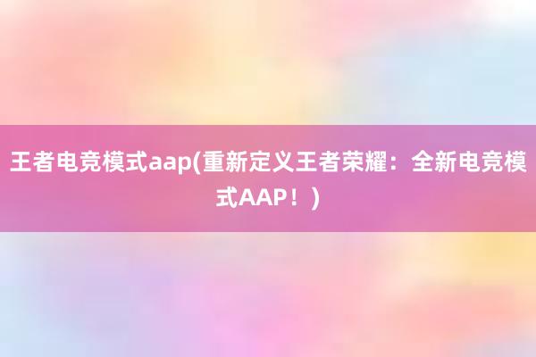 王者电竞模式aap(重新定义王者荣耀：全新电竞模式AAP！)