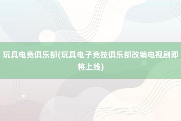 玩具电竞俱乐部(玩具电子竞技俱乐部改编电视剧即将上线)