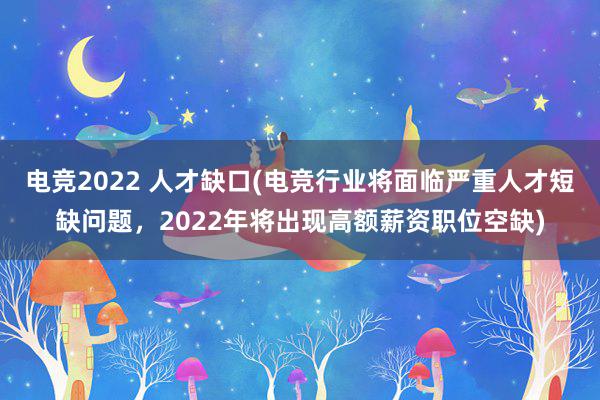 电竞2022 人才缺口(电竞行业将面临严重人才短缺问题，2022年将出现高额薪资职位空缺)