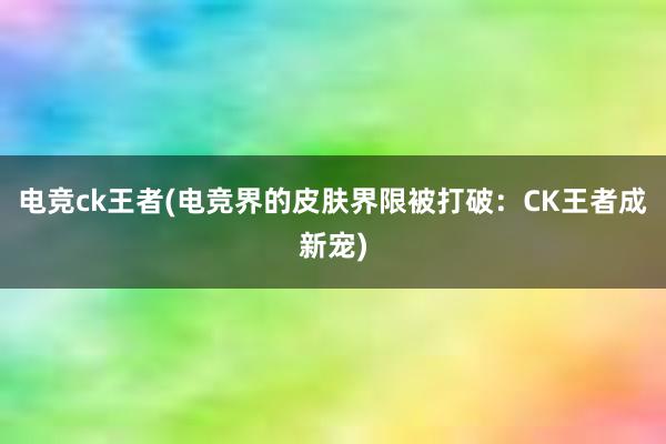 电竞ck王者(电竞界的皮肤界限被打破：CK王者成新宠)