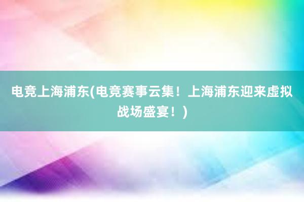 电竞上海浦东(电竞赛事云集！上海浦东迎来虚拟战场盛宴！)