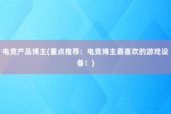 电竞产品博主(重点推荐：电竞博主最喜欢的游戏设备！)