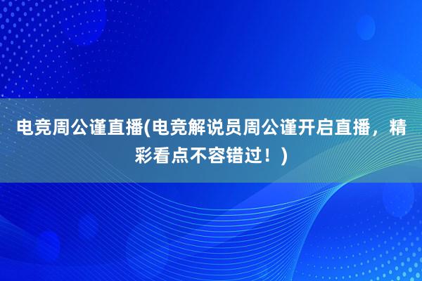 电竞周公谨直播(电竞解说员周公谨开启直播，精彩看点不容错过！)