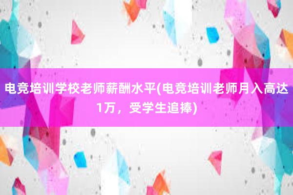 电竞培训学校老师薪酬水平(电竞培训老师月入高达1万，受学生追捧)