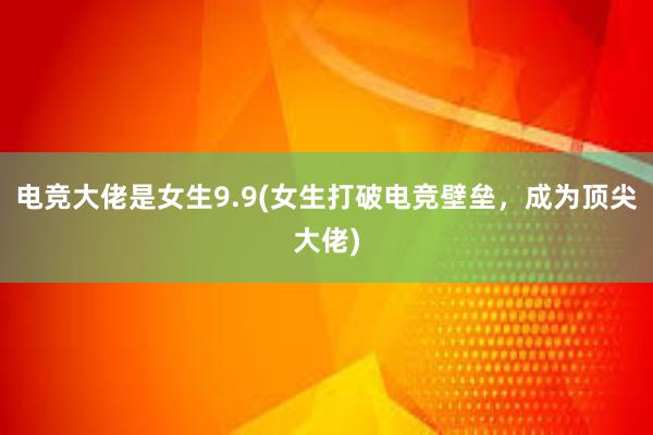 电竞大佬是女生9.9(女生打破电竞壁垒，成为顶尖大佬)