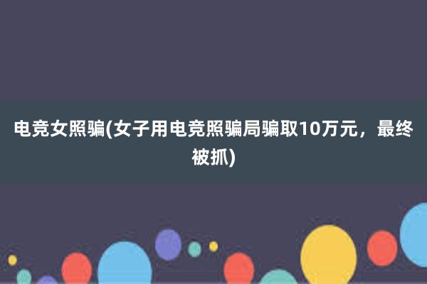 电竞女照骗(女子用电竞照骗局骗取10万元，最终被抓)